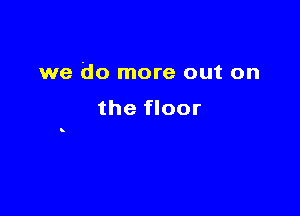 we do more out on

the floor