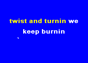 twist and turnin we

keep burnin

8