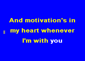 And motivation's in

n my heart whenever

I'm with you