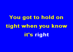 You got to hold on

tight when you know

it's right