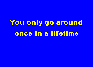 You only go around

once in a lifetime