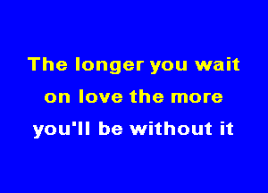 The longer you wait

on love the more

you'll be without it