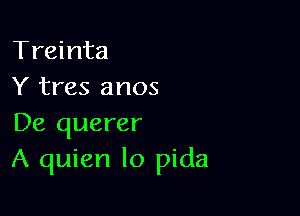 Treinta
Y tres anos

De querer
A quien lo pida