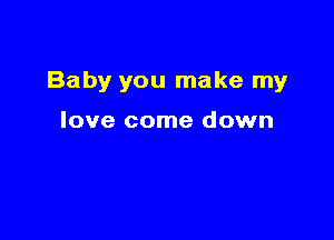 Baby you make my

love come down