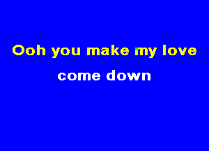 Ooh you make my love

come down
