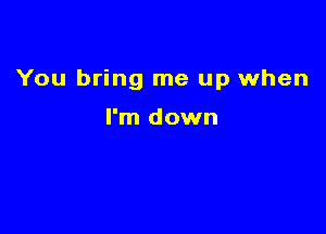 You bring me up when

I'm down