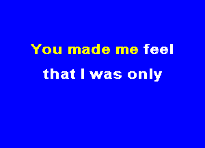 You made me feel

that l was only