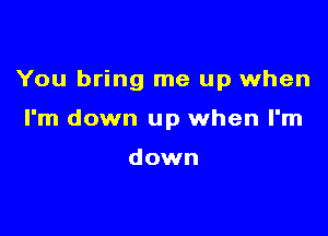 You bring me up when

I'm down up when I'm

down