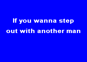 If you wanna step

out with another man