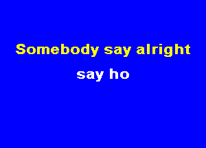 Somebody say alright

say ho