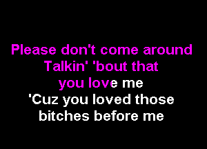 Please don't come around
Talkin' 'bout that

you love me
'Cuz you loved those
bitches before me