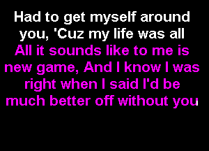 Had to get myself around
you, 'Cuz my life was all
All it sounds like to me is
new game, And I know I was
right when I said I'd be
much better off without you