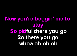 Now you're beggin' me to
stay

80 pitiful there you go
So there you go
whoa oh oh oh