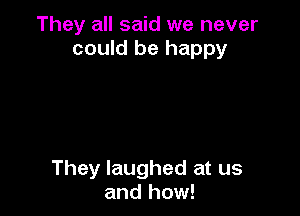 They all said we never
could be happy

They laughed at us
and how!