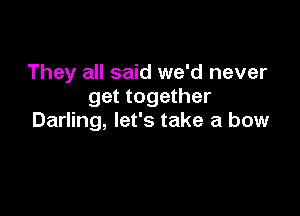 They all said we'd never
get together

Darling, let's take a bow