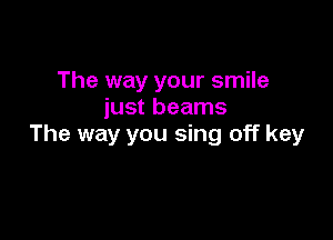 The way your smile
just beams

The way you sing off key