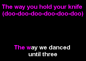 The way you hold your knife
(doo-doo-doo-doo-doo-doo)

The way we danced
until three