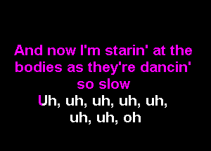 And now I'm starin' at the
bodies as they're dancin'

so slow
Uh,uh,uh,uh,uh,
uh,uh,oh