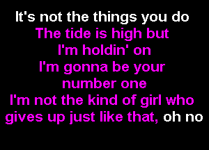 It's not the things you do
The tide is high but
I'm holdin' on
I'm gonna be your
number one
I'm not the kind of girl who
gives up just like that, oh no