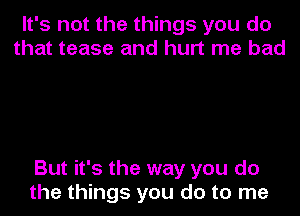 It's not the things you do
that tease and hurt me bad

But it's the way you do
the things you do to me