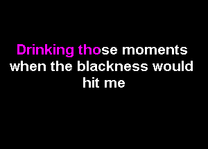 Drinking those moments
when the blackness would

hit me