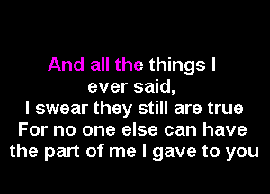 And all the things I
ever said,
I swear they still are true
For no one else can have
the part of me I gave to you
