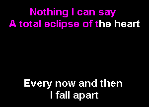 Nothing I can say
A total eclipse of the heart

Every now and then
I fall apart