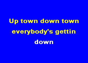 Up town down town

everybody's gettin

down