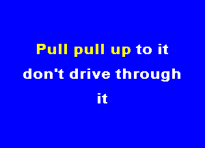 Pull pull up to it

don't drive through
it