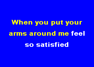 When you put your

arms around me feel

so satisfied