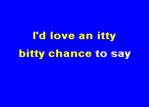 I'd love an itty

bitty chance to say