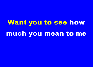 Want you to see how

much you mean to me