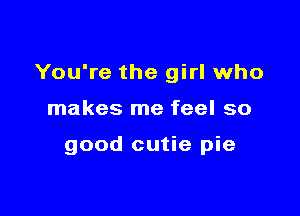 You're the girl who

makes me feel so

good cutie pie