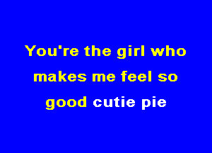 You're the girl who

makes me feel so

good cutie pie