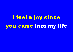 I feel a joy since

you came into my life