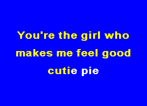 You're the girl who

makes me feel good

cutie pie