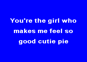 You're the girl who

makes me feel so

good cutie pie