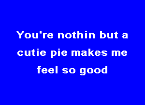 You're nothin but a

cutie pie makes me

feel so good