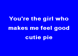 You're the girl who

makes me feel good

cutie pie