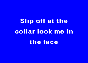 Slip off at the

collar look me in

the face