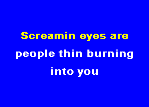 Screamin eyes are

people thin burning

into you