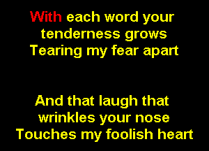 With each word your
tenderness grows
Tearing my fear apart

And that laugh that
wrinkles your nose
Touches my foolish heart