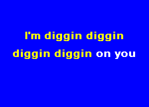 I'm diggin diggin

diggin diggin on you