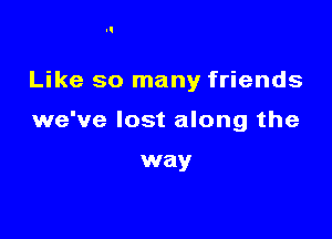 Like so many friends

we've lost along the

way