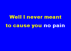 Well I never meant

to cause you no pain