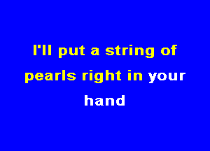 I'll put a string of

pearls right in your
hand