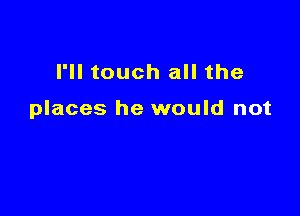 I'll touch all the

places he would not
