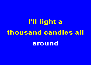 I'll light a

thousand candles all

around