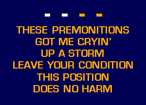 THESE PREMONITIONS
GOT ME CRYIN'

UP A STORM
LEAVE YOUR CONDITION
THIS POSITION
DOES NU HARM