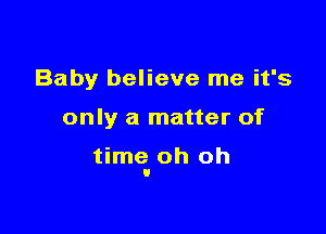 Baby believe me it's

only a matter of

time. oh oh